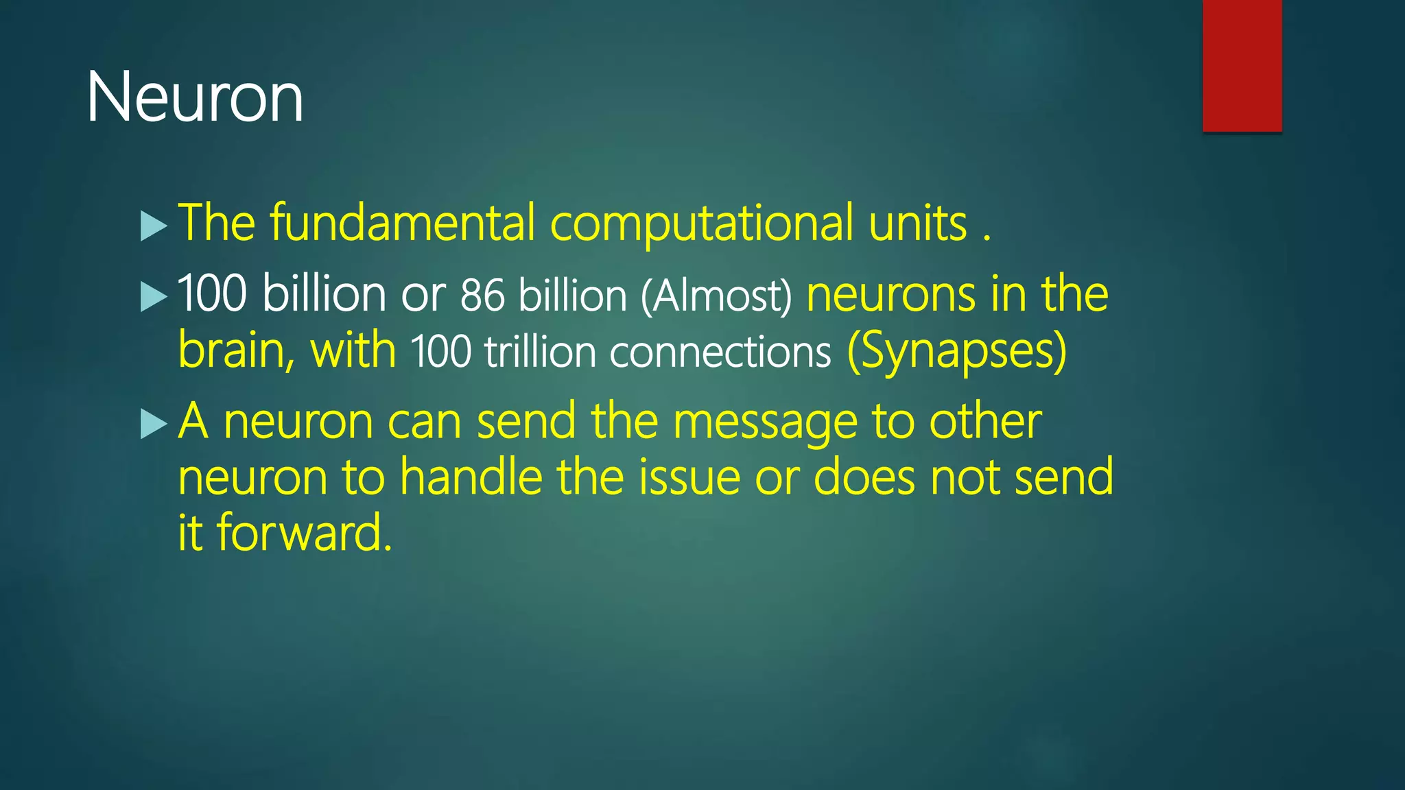 Neuron
 The fundamental computational units .
 100 billion or 86 billion (Almost) neurons in the
brain, with 100 trillion connections (Synapses)
 A neuron can send the message to other
neuron to handle the issue or does not send
it forward.
 