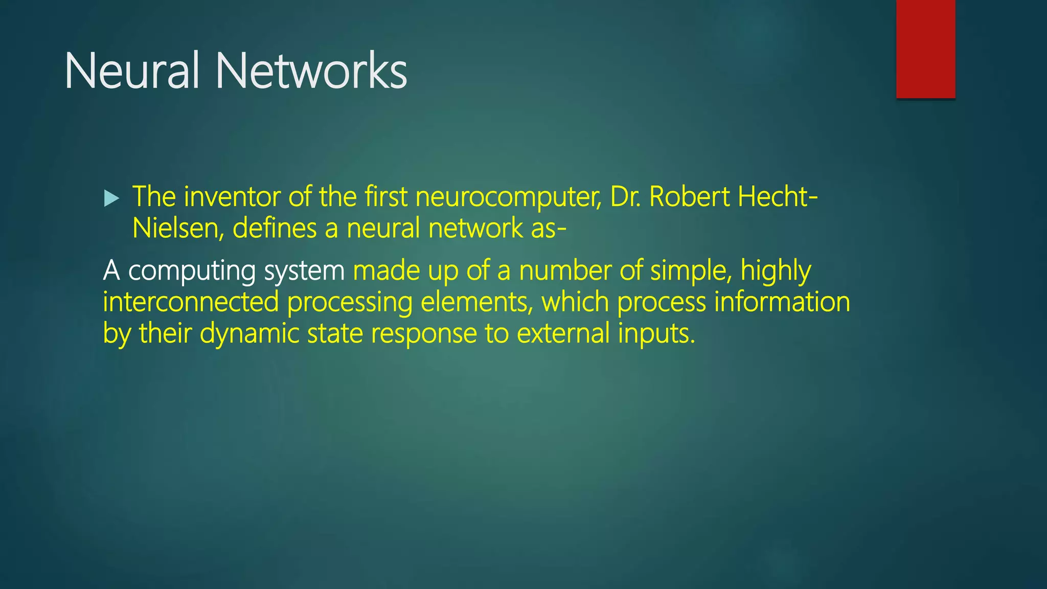 Neural Networks
 The inventor of the first neurocomputer, Dr. Robert Hecht-
Nielsen, defines a neural network as-
A computing system made up of a number of simple, highly
interconnected processing elements, which process information
by their dynamic state response to external inputs.
 