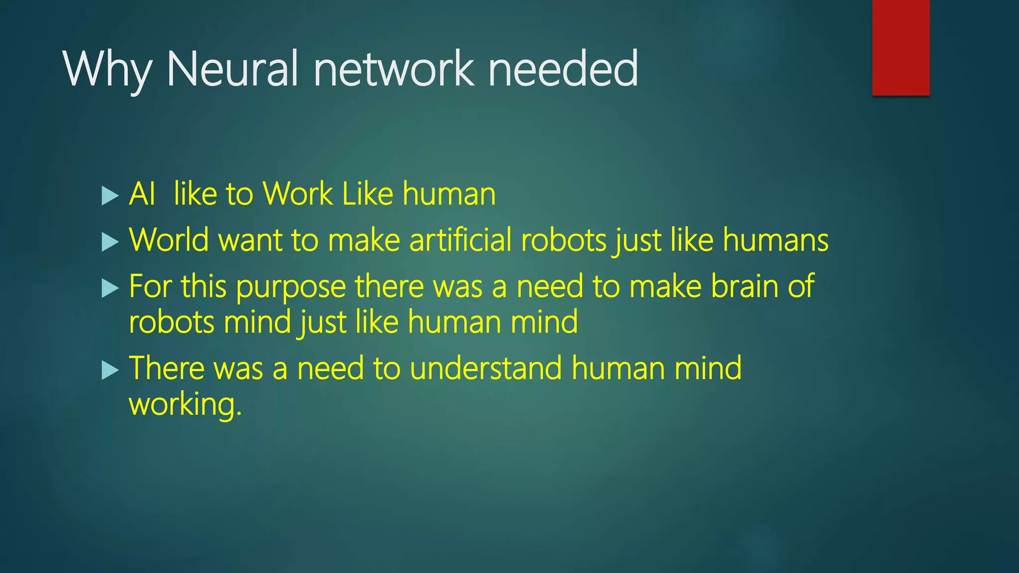 Why Neural network needed
 AI like to Work Like human
 World want to make artificial robots just like humans
 For this purpose there was a need to make brain of
robots mind just like human mind
 There was a need to understand human mind
working.
 