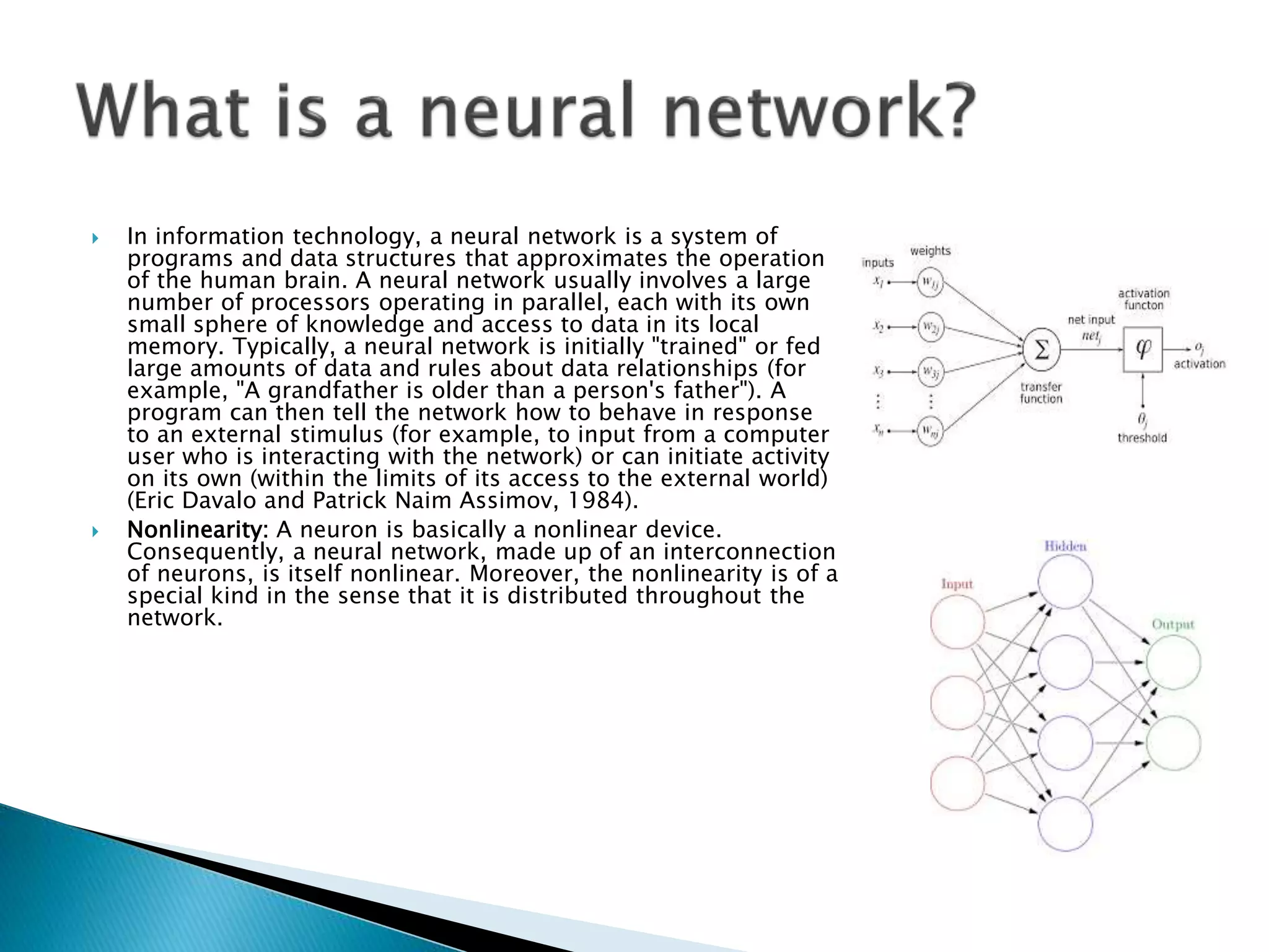  In information technology, a neural network is a system of
programs and data structures that approximates the operation
of the human brain. A neural network usually involves a large
number of processors operating in parallel, each with its own
small sphere of knowledge and access to data in its local
memory. Typically, a neural network is initially "trained" or fed
large amounts of data and rules about data relationships (for
example, "A grandfather is older than a person's father"). A
program can then tell the network how to behave in response
to an external stimulus (for example, to input from a computer
user who is interacting with the network) or can initiate activity
on its own (within the limits of its access to the external world)
(Eric Davalo and Patrick Naim Assimov, 1984).
 Nonlinearity: A neuron is basically a nonlinear device.
Consequently, a neural network, made up of an interconnection
of neurons, is itself nonlinear. Moreover, the nonlinearity is of a
special kind in the sense that it is distributed throughout the
network.
 