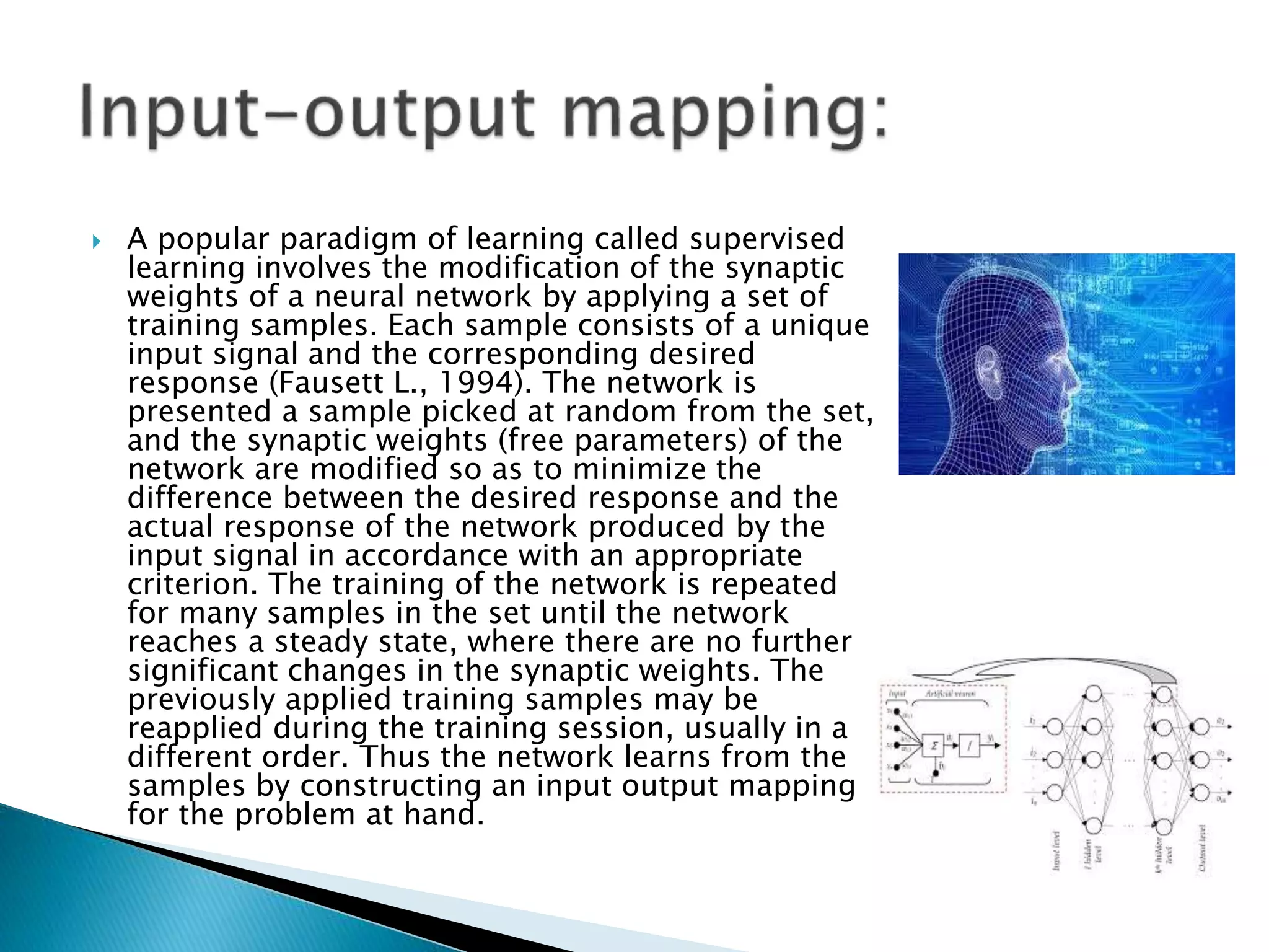  A popular paradigm of learning called supervised
learning involves the modification of the synaptic
weights of a neural network by applying a set of
training samples. Each sample consists of a unique
input signal and the corresponding desired
response (Fausett L., 1994). The network is
presented a sample picked at random from the set,
and the synaptic weights (free parameters) of the
network are modified so as to minimize the
difference between the desired response and the
actual response of the network produced by the
input signal in accordance with an appropriate
criterion. The training of the network is repeated
for many samples in the set until the network
reaches a steady state, where there are no further
significant changes in the synaptic weights. The
previously applied training samples may be
reapplied during the training session, usually in a
different order. Thus the network learns from the
samples by constructing an input output mapping
for the problem at hand.
 