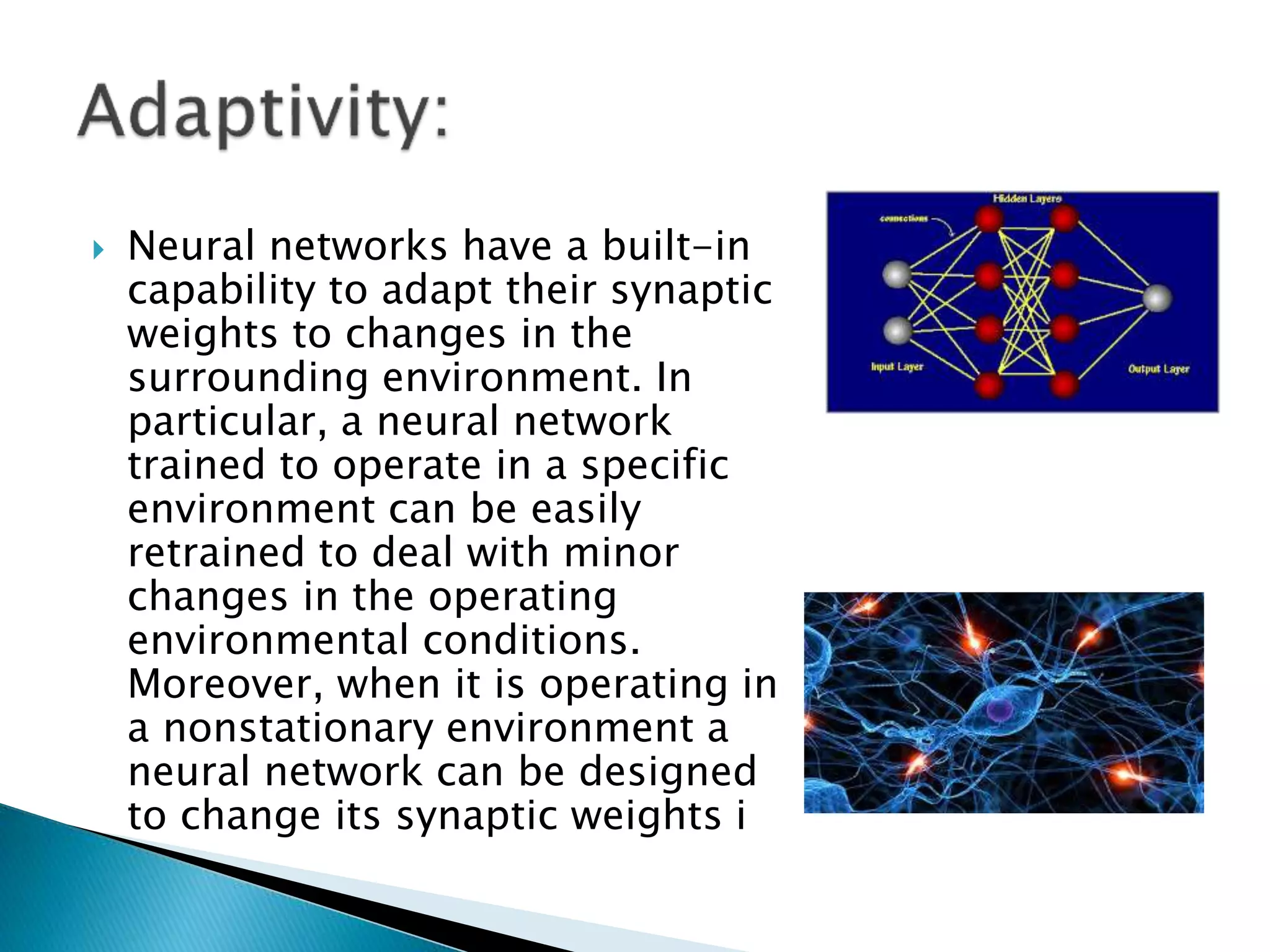  Neural networks have a built-in
capability to adapt their synaptic
weights to changes in the
surrounding environment. In
particular, a neural network
trained to operate in a specific
environment can be easily
retrained to deal with minor
changes in the operating
environmental conditions.
Moreover, when it is operating in
a nonstationary environment a
neural network can be designed
to change its synaptic weights i
 