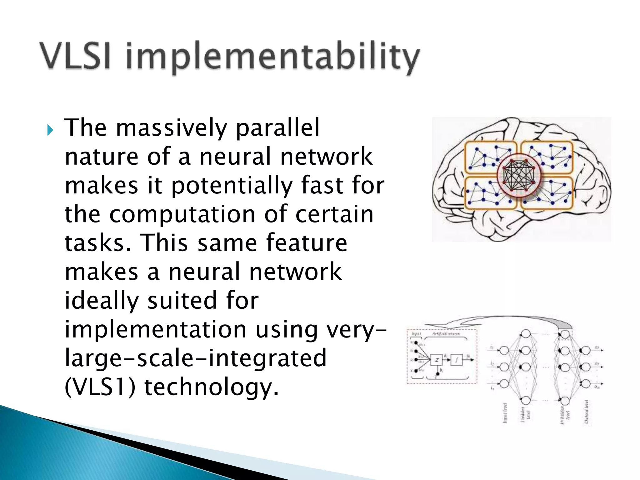  The massively parallel
nature of a neural network
makes it potentially fast for
the computation of certain
tasks. This same feature
makes a neural network
ideally suited for
implementation using very-
large-scale-integrated
(VLS1) technology.
 