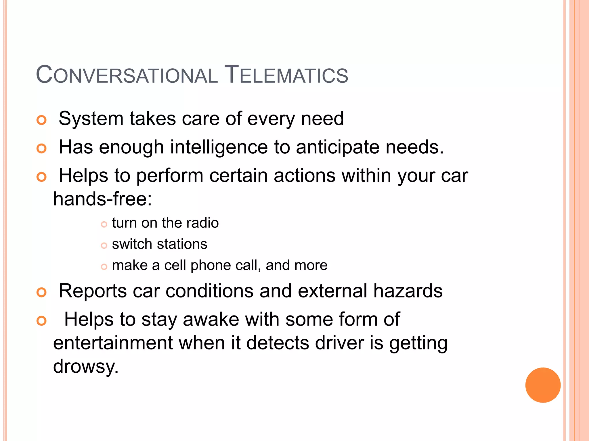 CONVERSATIONAL TELEMATICS
 System takes care of every need
 Has enough intelligence to anticipate needs.
 Helps to perform certain actions within your car
hands-free:
 turn on the radio
 switch stations
 make a cell phone call, and more
 Reports car conditions and external hazards
 Helps to stay awake with some form of
entertainment when it detects driver is getting
drowsy.
 