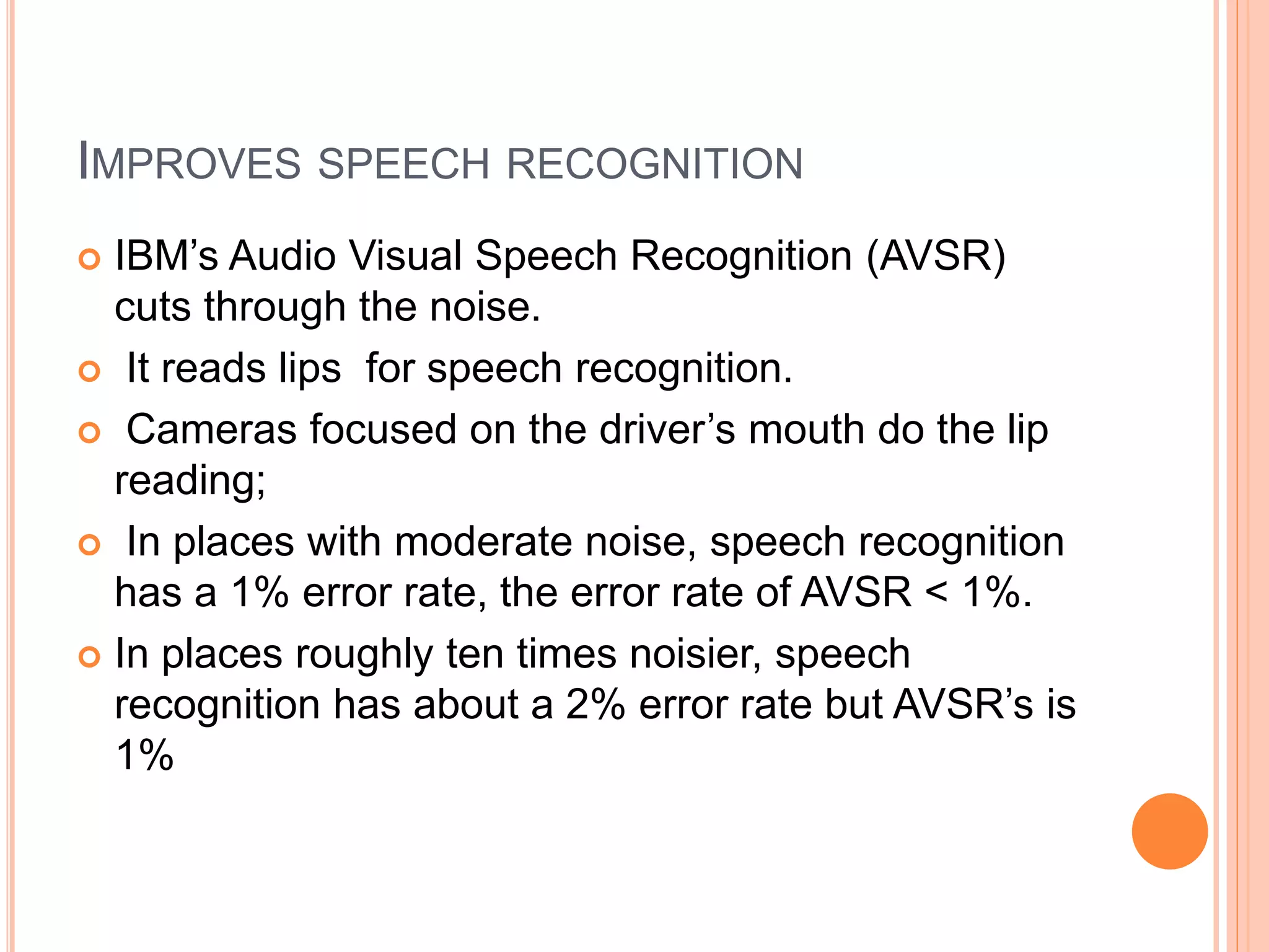 IMPROVES SPEECH RECOGNITION
 IBM’s Audio Visual Speech Recognition (AVSR)
cuts through the noise.
 It reads lips for speech recognition.
 Cameras focused on the driver’s mouth do the lip
reading;
 In places with moderate noise, speech recognition
has a 1% error rate, the error rate of AVSR < 1%.
 In places roughly ten times noisier, speech
recognition has about a 2% error rate but AVSR’s is
1%
 