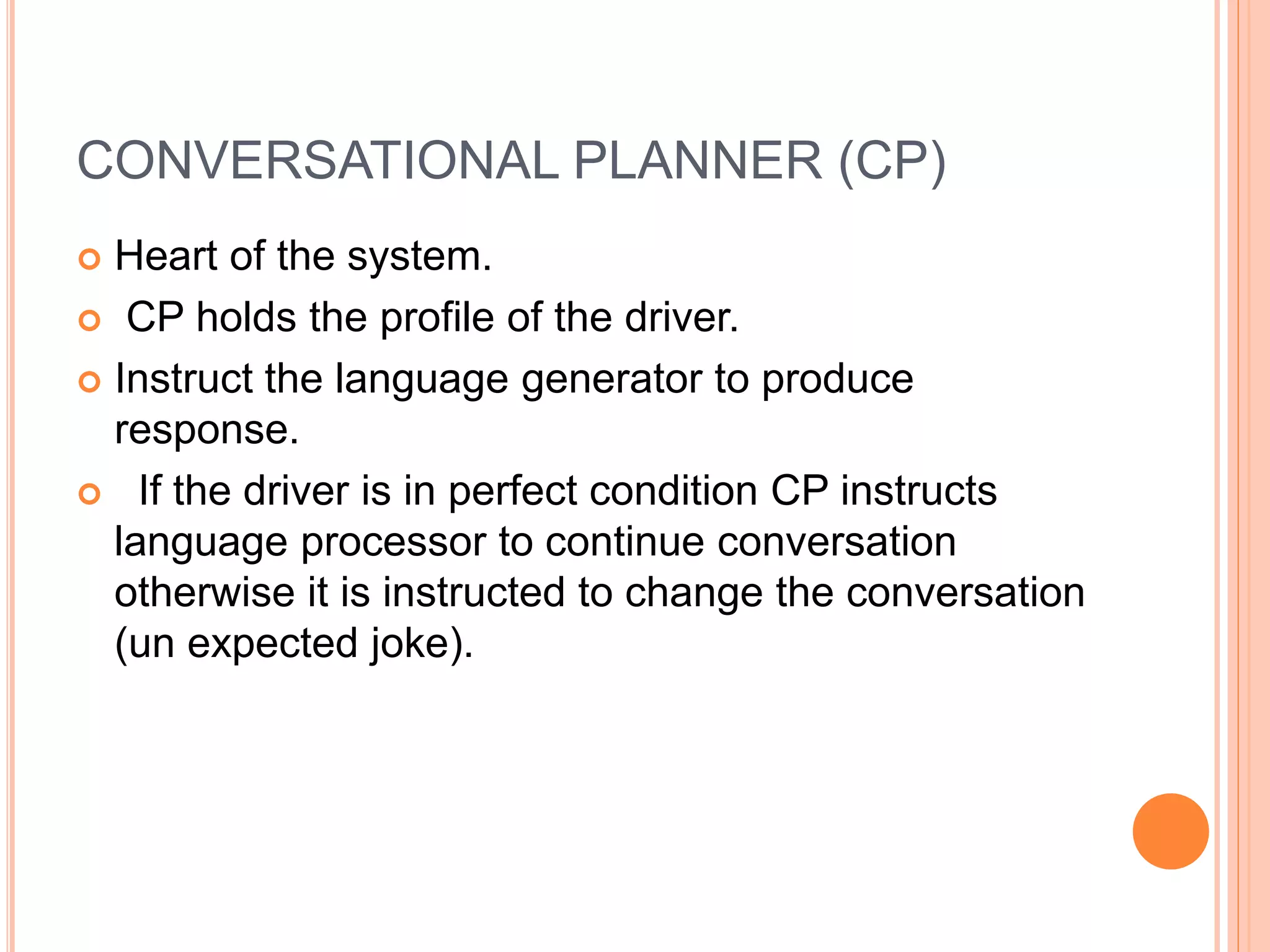 CONVERSATIONAL PLANNER (CP)
 Heart of the system.
 CP holds the profile of the driver.
 Instruct the language generator to produce
response.
 If the driver is in perfect condition CP instructs
language processor to continue conversation
otherwise it is instructed to change the conversation
(un expected joke).
 