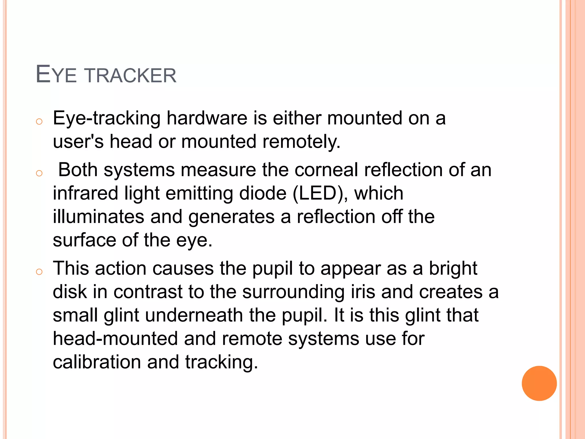 EYE TRACKER
o Eye-tracking hardware is either mounted on a
user's head or mounted remotely.
o Both systems measure the corneal reflection of an
infrared light emitting diode (LED), which
illuminates and generates a reflection off the
surface of the eye.
o This action causes the pupil to appear as a bright
disk in contrast to the surrounding iris and creates a
small glint underneath the pupil. It is this glint that
head-mounted and remote systems use for
calibration and tracking.
 