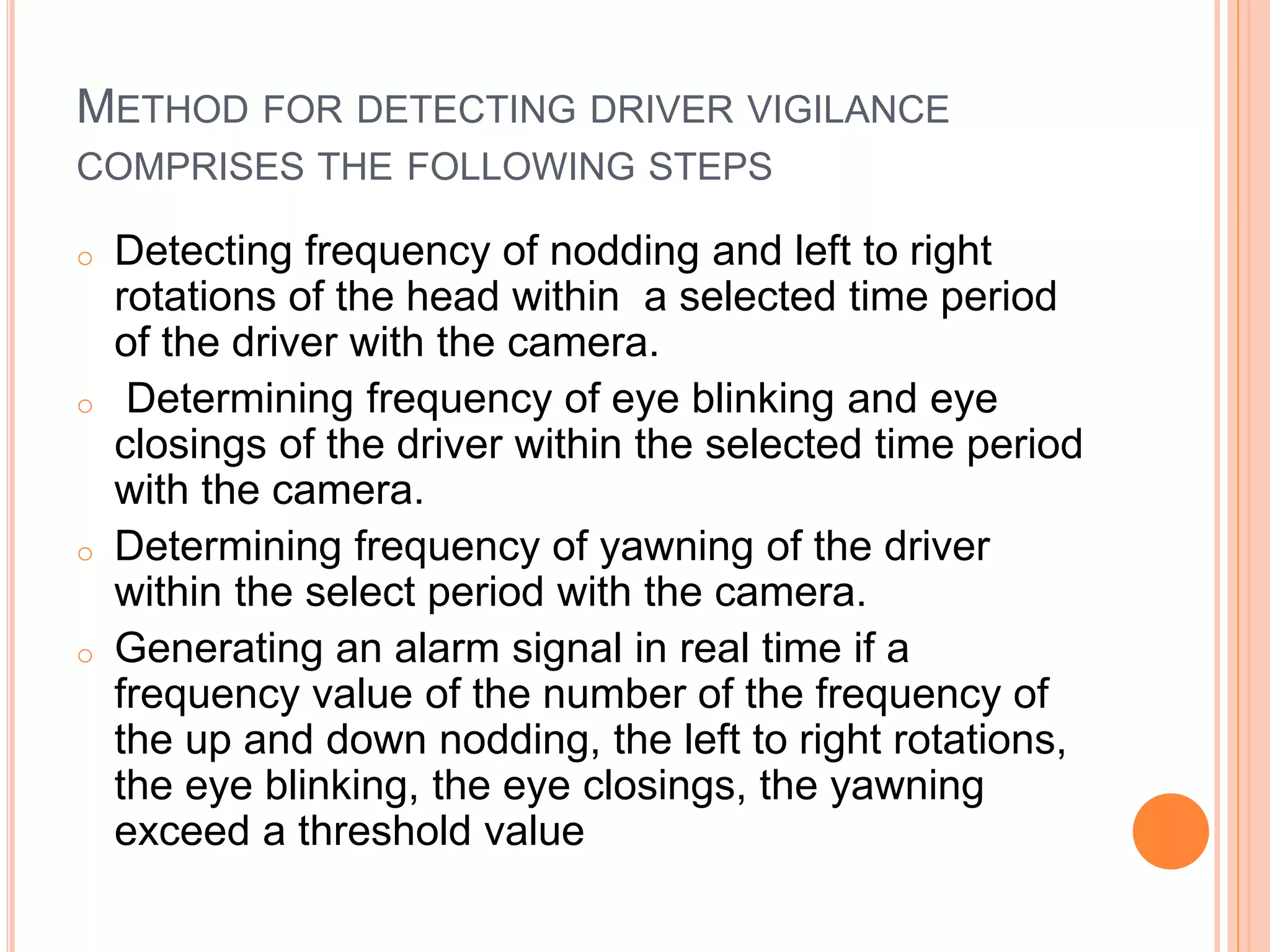 METHOD FOR DETECTING DRIVER VIGILANCE
COMPRISES THE FOLLOWING STEPS
o Detecting frequency of nodding and left to right
rotations of the head within a selected time period
of the driver with the camera.
o Determining frequency of eye blinking and eye
closings of the driver within the selected time period
with the camera.
o Determining frequency of yawning of the driver
within the select period with the camera.
o Generating an alarm signal in real time if a
frequency value of the number of the frequency of
the up and down nodding, the left to right rotations,
the eye blinking, the eye closings, the yawning
exceed a threshold value
 