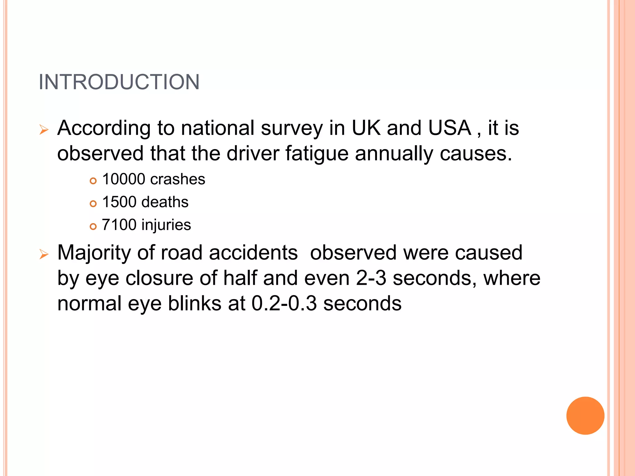 INTRODUCTION
 According to national survey in UK and USA , it is
observed that the driver fatigue annually causes.
 10000 crashes
 1500 deaths
 7100 injuries
 Majority of road accidents observed were caused
by eye closure of half and even 2-3 seconds, where
normal eye blinks at 0.2-0.3 seconds
 