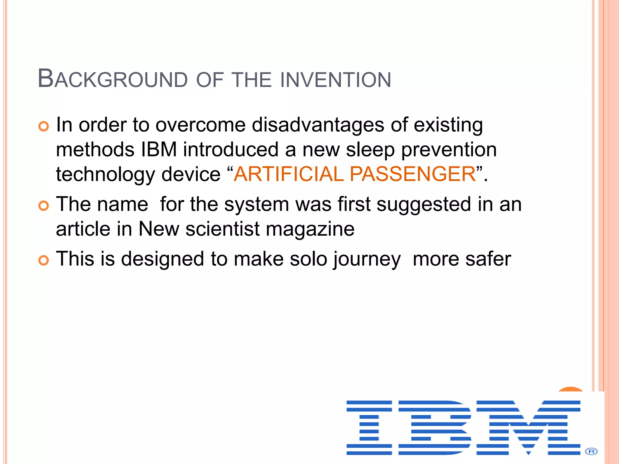 BACKGROUND OF THE INVENTION
 In order to overcome disadvantages of existing
methods IBM introduced a new sleep prevention
technology device “ARTIFICIAL PASSENGER”.
 The name for the system was first suggested in an
article in New scientist magazine
 This is designed to make solo journey more safer
 