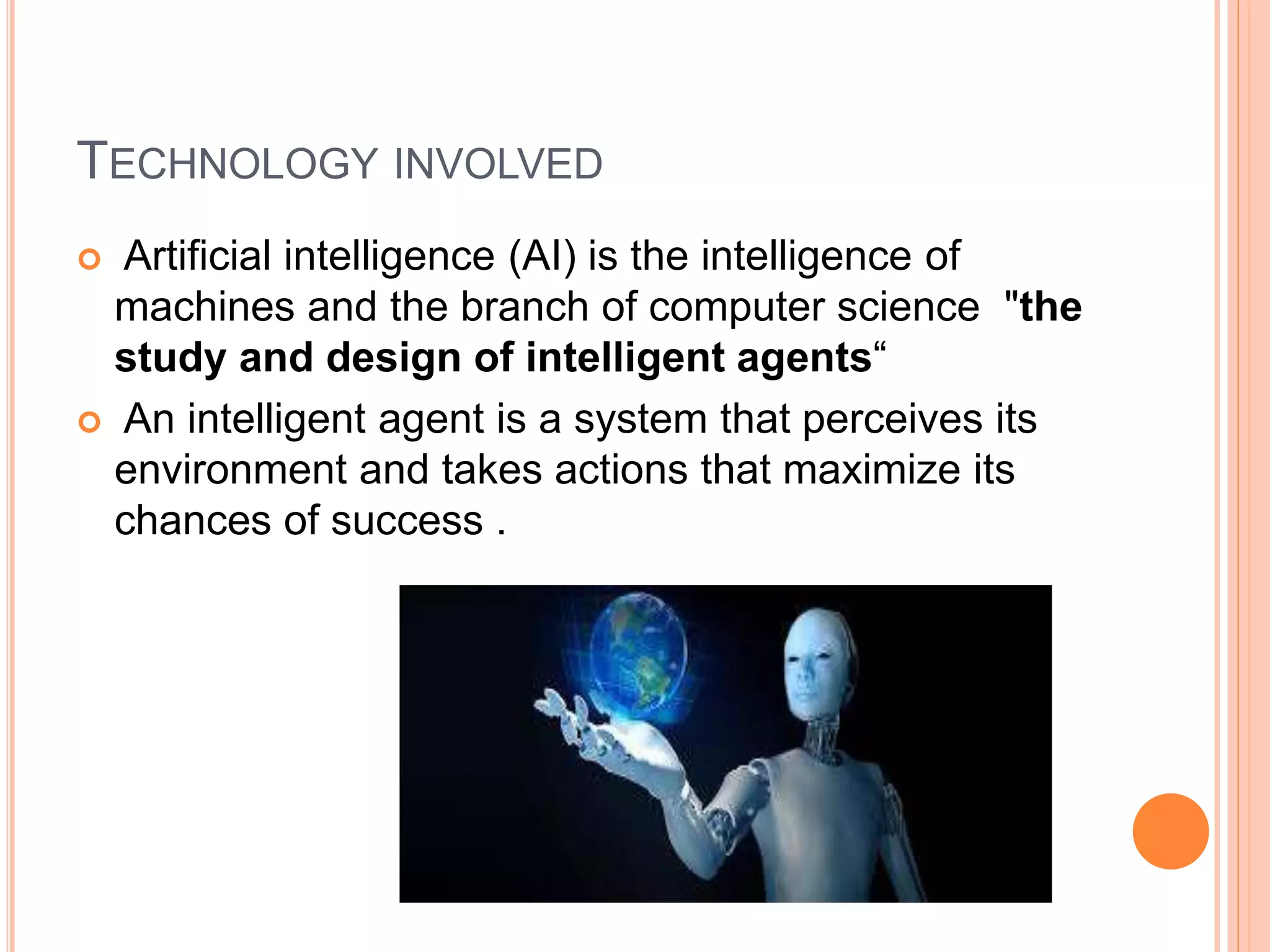 TECHNOLOGY INVOLVED
 Artificial intelligence (AI) is the intelligence of
machines and the branch of computer science "the
study and design of intelligent agents“
 An intelligent agent is a system that perceives its
environment and takes actions that maximize its
chances of success .
 
