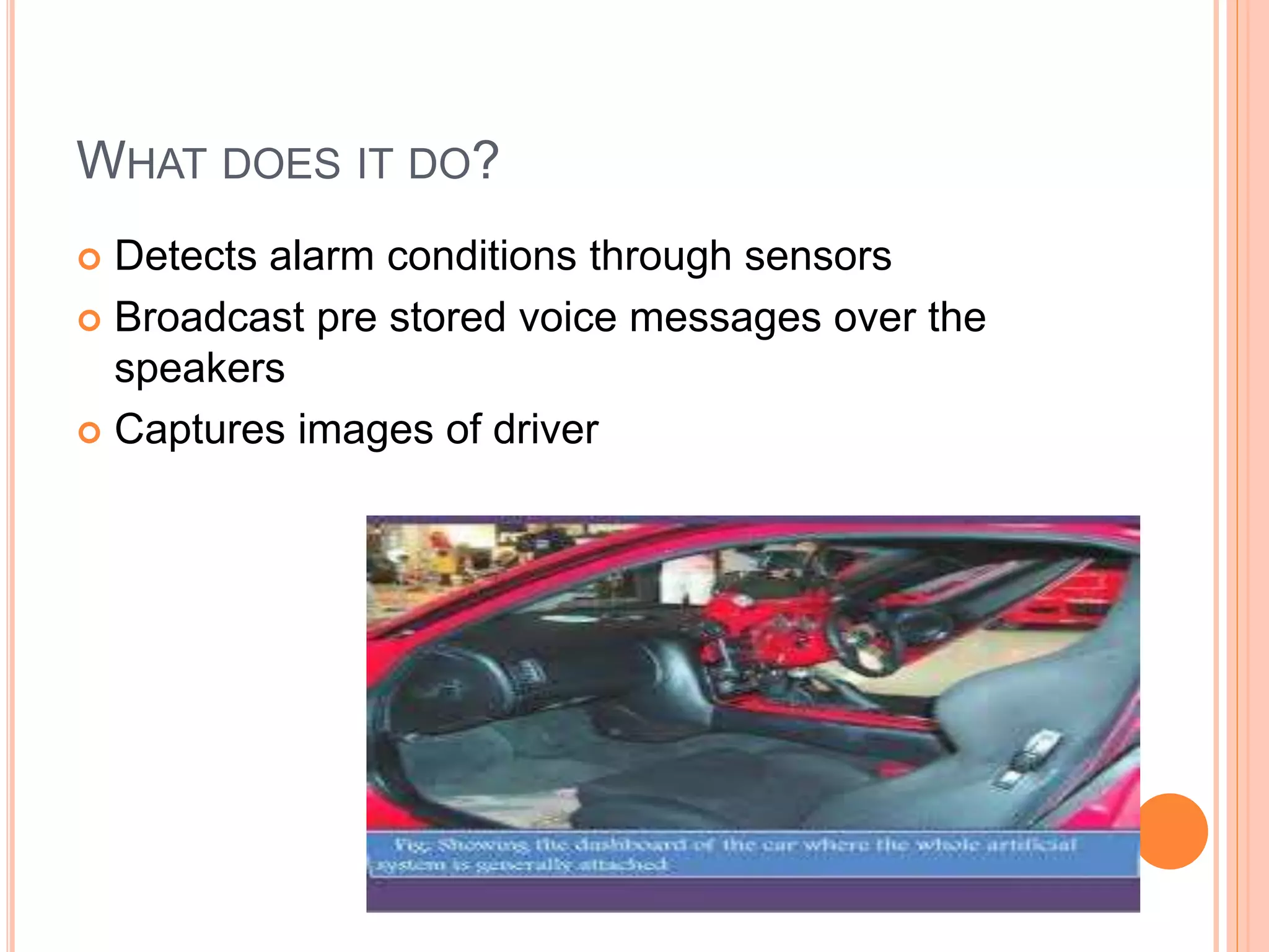 WHAT DOES IT DO?
 Detects alarm conditions through sensors
 Broadcast pre stored voice messages over the
speakers
 Captures images of driver
 