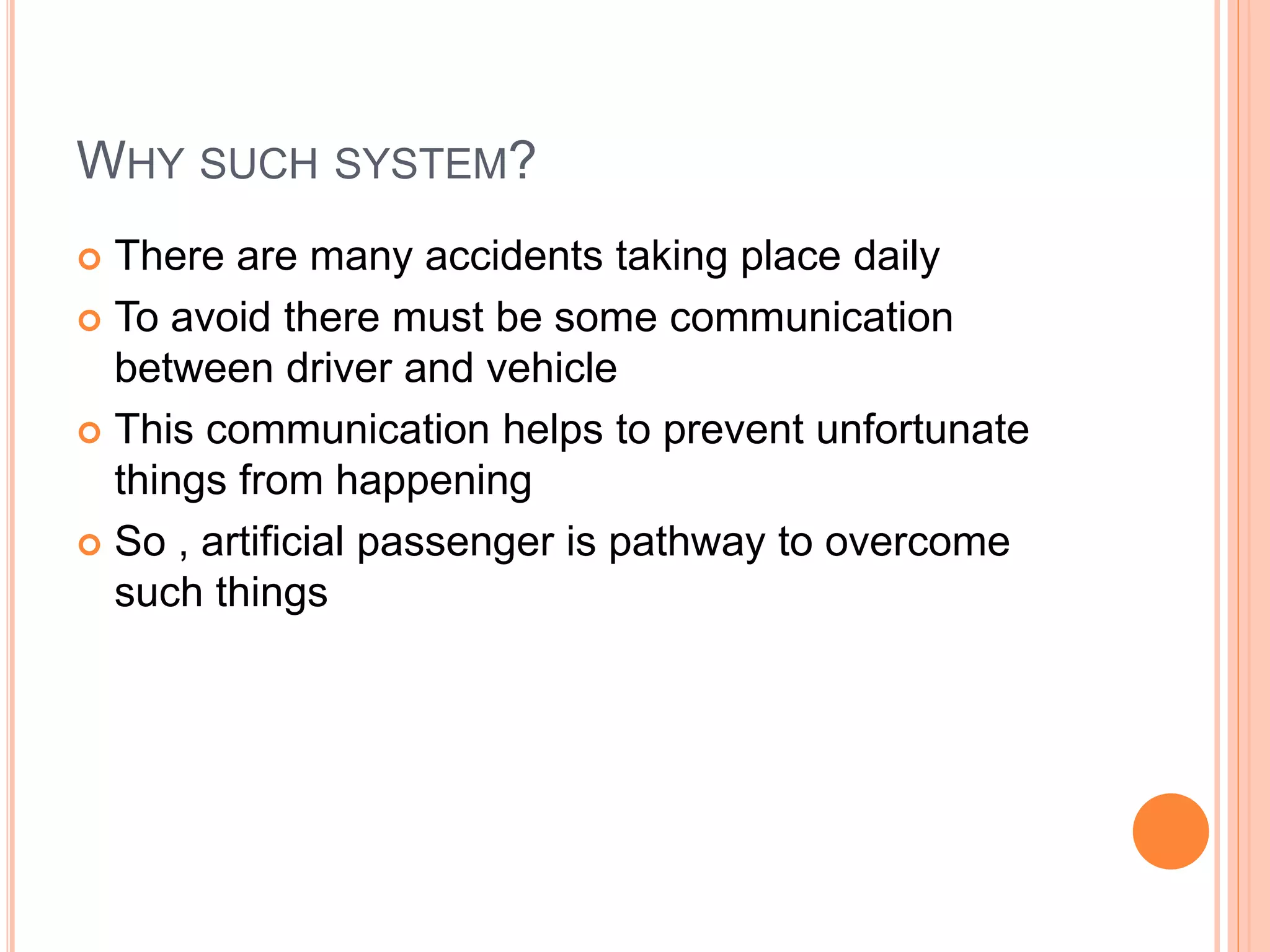 WHY SUCH SYSTEM?
 There are many accidents taking place daily
 To avoid there must be some communication
between driver and vehicle
 This communication helps to prevent unfortunate
things from happening
 So , artificial passenger is pathway to overcome
such things
 