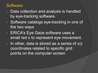 Software:
• Data collection and analysis is handled
by eye-tracking software.
• Software catalogs eye-tracking in one of
the two ways
• ERICA’s Eye Gaze software uses a
small red x to represent eye movement.
• In other, data is stored as a series of x/y
coordinates related to specific grid
points on the computer screen
 