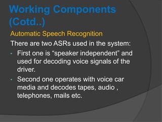 Working Components
(Cotd..)
Automatic Speech Recognition
There are two ASRs used in the system:
• First one is “speaker independent” and
used for decoding voice signals of the
driver.
• Second one operates with voice car
media and decodes tapes, audio ,
telephones, mails etc.
 