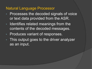 Natural Language Processor
• Processes the decoded signals of voice
or text data provided from the ASR.
• Identifies related meanings from the
contents of the decoded messages.
• Produces variant of responses.
• This output goes to the driver analyzer
as an input.
 