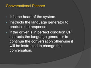 Conversational Planner
• It is the heart of the system.
• Instructs the language generator to
produce the response.
• If the driver is in perfect condition CP
instructs the language generator to
continue the conversation otherwise it
will be instructed to change the
conversation.
 