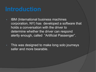 Introduction
• IBM (International business machines
corporation, NY) has developed a software that
holds a conversation with the driver to
determine whether the driver can respond
alertly enough, called “Artificial Passenger”.
• This was designed to make long solo journeys
safer and more bearable.
 