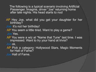 The following is a typical scenario involving Artificial
Passenger. Imagine, driver “Joe” returning home
after late nights. His head starts to nod
AP Hey Joe, what did you get your daughter for her
birthday?
Joe It’s not her birthday!
AP You seem a little tired. Want to play a game?
Joe Yes.
AP You were a wiz at “Name that Tune” last time. I was
impressed. Want to try your hand at trivia?
Joe ok.
AP Pick a category: Hollywood Stars, Magic Moments
for Hall of Fame?
Joe Hall of Fame.
 