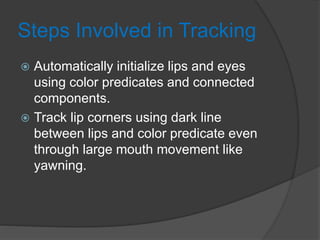 Steps Involved in Tracking
 Automatically initialize lips and eyes
using color predicates and connected
components.
 Track lip corners using dark line
between lips and color predicate even
through large mouth movement like
yawning.
 