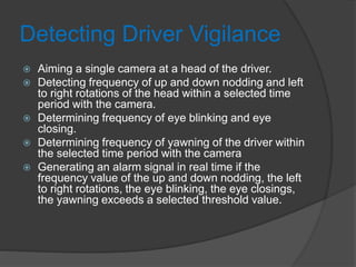 Detecting Driver Vigilance
 Aiming a single camera at a head of the driver.
 Detecting frequency of up and down nodding and left
to right rotations of the head within a selected time
period with the camera.
 Determining frequency of eye blinking and eye
closing.
 Determining frequency of yawning of the driver within
the selected time period with the camera
 Generating an alarm signal in real time if the
frequency value of the up and down nodding, the left
to right rotations, the eye blinking, the eye closings,
the yawning exceeds a selected threshold value.
 