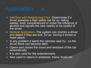 Application s
 Interface with Neighboring Cars -Determines if a
driver presents a high safety risk for ex. falling
asleep, tired, inexperienced or under the influence of
alcohol and signals the cars nearby to be careful of
the driver.
 Medical Application -The system can monitor a driver
and detect if they are sick ,for ex. having a stroke or
heart attack.
 In any problem it alerts the vehicles near by , so the
driver there can become alert.
 Opens and closes the doors and windows of the car
automatically.
 It is also used for the entertainment.
 Also used in cabins in airplanes, trains, boats etc
 