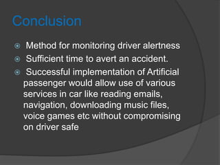 Conclusion
 Method for monitoring driver alertness
 Sufficient time to avert an accident.
 Successful implementation of Artificial
passenger would allow use of various
services in car like reading emails,
navigation, downloading music files,
voice games etc without compromising
on driver safe
 