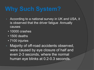 Why Such System?
• According to a national survey in UK and USA, it
is observed that the driver fatigue Annually
causes
• 10000 crashes
• 1500 deaths
• 7100 injuries
• Majority of off-road accidents observed,
were caused by eye closure of half and
even 2-3 seconds, where the normal
human eye blinks at 0.2-0.3 seconds.
 