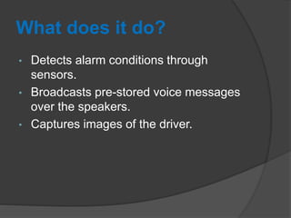 What does it do?
• Detects alarm conditions through
sensors.
• Broadcasts pre-stored voice messages
over the speakers.
• Captures images of the driver.
 