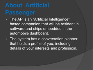 About Artificial
Passenger
• The AP is an “Artificial Intelligence”
based companion that will be resident in
software and chips embedded in the
automobile dashboard.
• The system has a conversation planner
that holds a profile of you, including
details of your interests and profession.
 