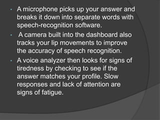 • A microphone picks up your answer and
breaks it down into separate words with
speech-recognition software.
• A camera built into the dashboard also
tracks your lip movements to improve
the accuracy of speech recognition.
• A voice analyzer then looks for signs of
tiredness by checking to see if the
answer matches your profile. Slow
responses and lack of attention are
signs of fatigue.
 