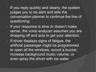 • If you reply quickly and clearly, the system
judges you to be alert and tells the
conversation planner to continue the line of
questioning.
• If your response is slow or doesn’t make
sense, the voice analyzer assumes you are
dropping off and acts to get your attention.
• If driver displays signs of fatigue, the
artificial passenger might be programmed
to open all the windows, sound a buzzer,
increase background music volume, or
even spray the driver with ice water.
 