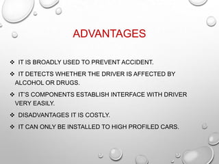 ADVANTAGES
 IT IS BROADLY USED TO PREVENT ACCIDENT.
 IT DETECTS WHETHER THE DRIVER IS AFFECTED BY
ALCOHOL OR DRUGS.
 IT’S COMPONENTS ESTABLISH INTERFACE WITH DRIVER
VERY EASILY.
 DISADVANTAGES IT IS COSTLY.
 IT CAN ONLY BE INSTALLED TO HIGH PROFILED CARS.
 