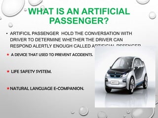 WHAT IS AN ARTIFICIAL
PASSENGER?
• ARTIFICIL PASSENGER HOLD THE CONVERSATION WITH
DRIVER TO DETERMINE WHETHER THE DRIVER CAN
RESPOND ALERTLY ENOUGH CALLED ARTIFICIAL PSSENGER
 A DEVICE THAT USED TO PREVENT ACCIDENTS.
 LIFE SAFETY SYSTEM.
NATURAL LANGUAGE E-COMPANION.
 