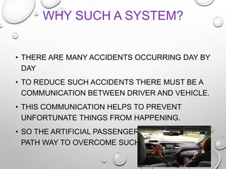 • THERE ARE MANY ACCIDENTS OCCURRING DAY BY
DAY
• TO REDUCE SUCH ACCIDENTS THERE MUST BE A
COMMUNICATION BETWEEN DRIVER AND VEHICLE.
• THIS COMMUNICATION HELPS TO PREVENT
UNFORTUNATE THINGS FROM HAPPENING.
• SO THE ARTIFICIAL PASSENGER IS SHOWING A
PATH WAY TO OVERCOME SUCH PROBLEMS.
WHY SUCH A SYSTEM?
 