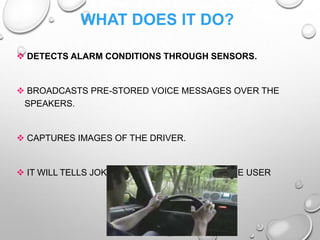 WHAT DOES IT DO?
 DETECTS ALARM CONDITIONS THROUGH SENSORS.
 BROADCASTS PRE-STORED VOICE MESSAGES OVER THE
SPEAKERS.
 CAPTURES IMAGES OF THE DRIVER.
 IT WILL TELLS JOKES , PLAYING GAMES WITH THE USER
 