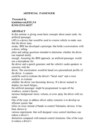 ARTIFICIAL PASSENGER 
Presented by 
k.krishnaveni,EEE,3/4 
R.NO:12311A0227 
ABSTRACT 
In this seminar is giving some basic concepts about smart cards. An 
artificial passenger 
(AP) is a device that would be used in a motor vehicle to make sure 
that the driver stays 
awake. IBM has developed a prototype that holds a conversation with 
a driver, telling 
jokes and asking questions intended to determine whether the driver 
can respond alertly 
enough. Assuming the IBM approach, an artificial passenger would 
use a microphone for 
the driver and a speech generator and the vehicle's audio speakers to 
converse with the 
driver. The conversation would be based on a personalized profile of 
the driver. A camera 
could be used to evaluate the driver's "facial state" and a voice 
analyzer to evaluate 
whether the driver was becoming drowsy. If a driver seemed to 
display too much fatigue, 
the artificial passenger might be programmed to open all the 
windows, sound a buzzer, 
increase background music volume, or even spray the driver with ice 
water. 
One of the ways to address driver safety concerns is to develop an 
efficient system that 
relies on voice instead of hands to control Telematics devices. It has 
been shown in 
various experiments that well designed voice control interfaces can 
reduce a driver’s 
distraction compared with manual control situations. One of the ways 
to reduce a driver’s 
 