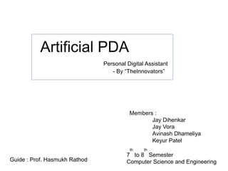 Artificial PDA
- By “TheInnovators”
Guide : Prof. Hasmukh Rathod
Members :
Jay Dihenkar
Jay Vora
Avinash Dhameliya
Keyur Patel
Personal Digital Assistant
7
th
to 8
th
Semester
Computer Science and Engineering
 