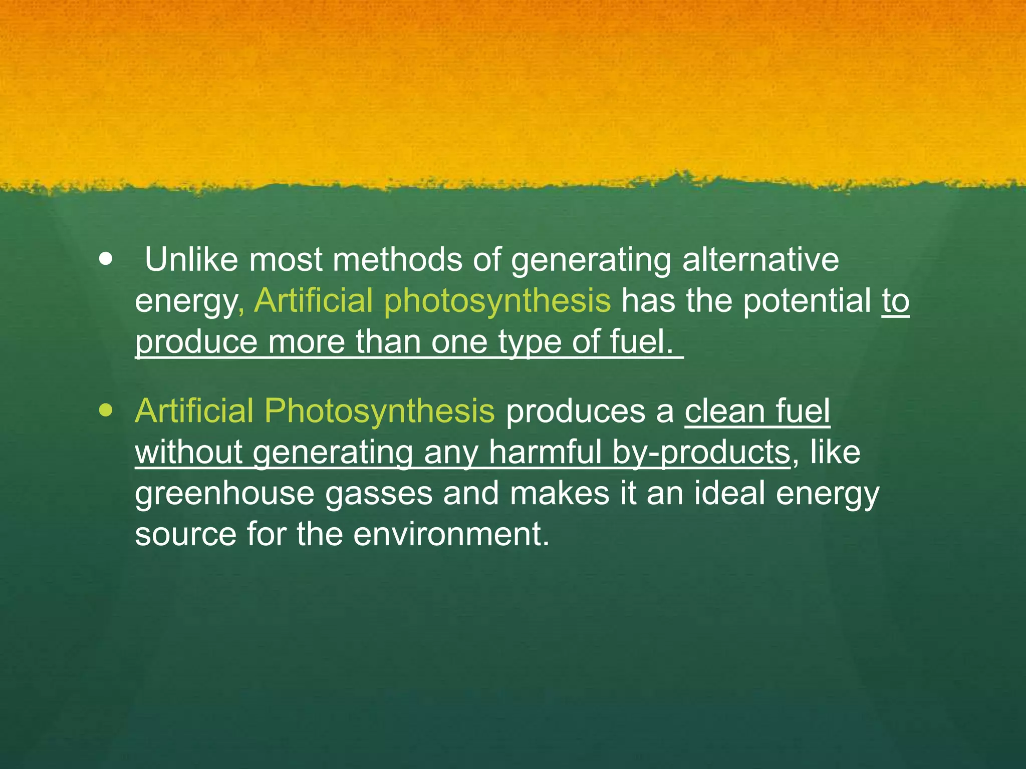  Unlike most methods of generating alternative
energy, Artificial photosynthesis has the potential to
produce more than one type of fuel.
 Artificial Photosynthesis produces a clean fuel
without generating any harmful by-products, like
greenhouse gasses and makes it an ideal energy
source for the environment.
 