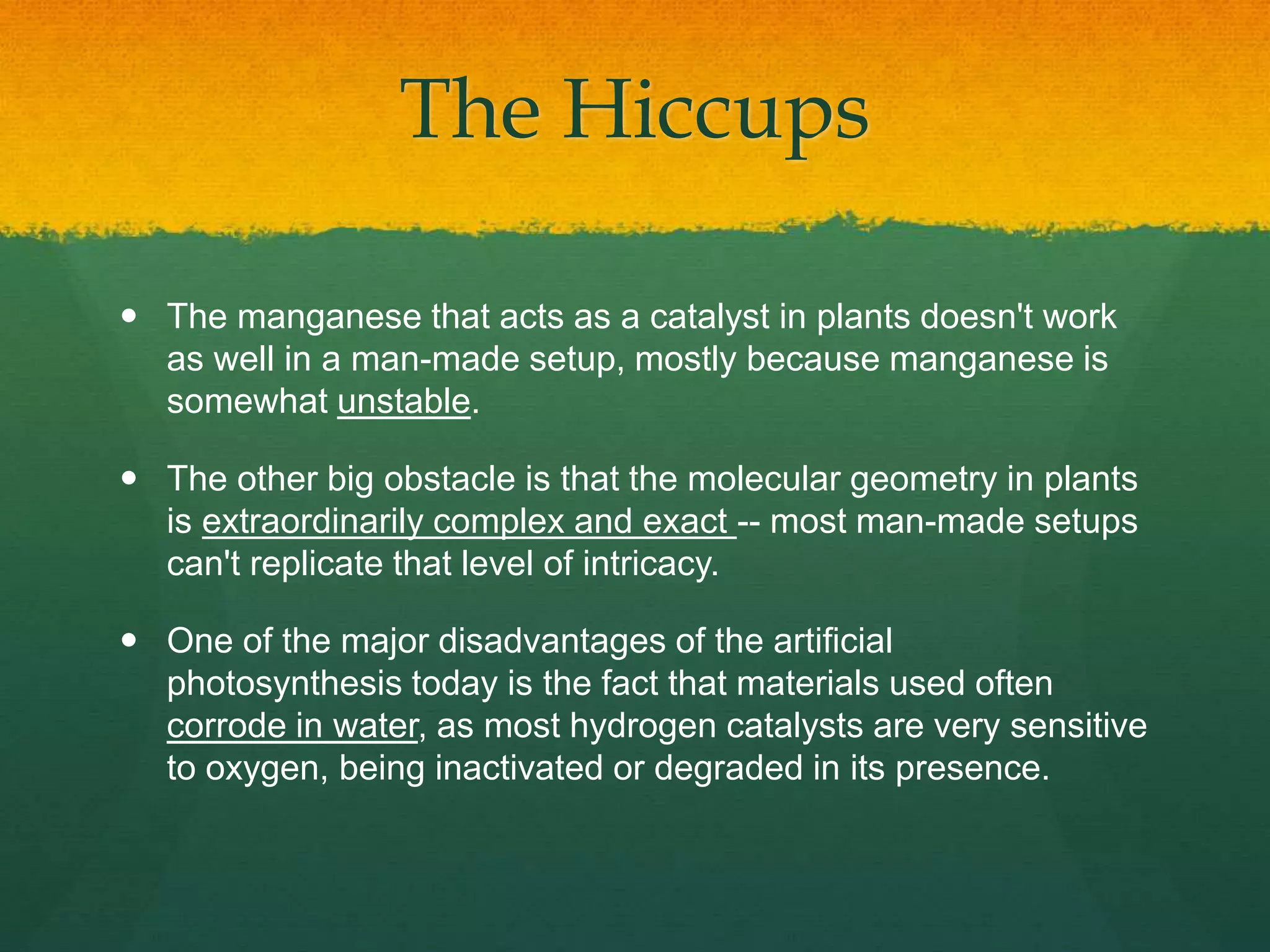 The Hiccups
 The manganese that acts as a catalyst in plants doesn't work
as well in a man-made setup, mostly because manganese is
somewhat unstable.
 The other big obstacle is that the molecular geometry in plants
is extraordinarily complex and exact -- most man-made setups
can't replicate that level of intricacy.
 One of the major disadvantages of the artificial
photosynthesis today is the fact that materials used often
corrode in water, as most hydrogen catalysts are very sensitive
to oxygen, being inactivated or degraded in its presence.
 