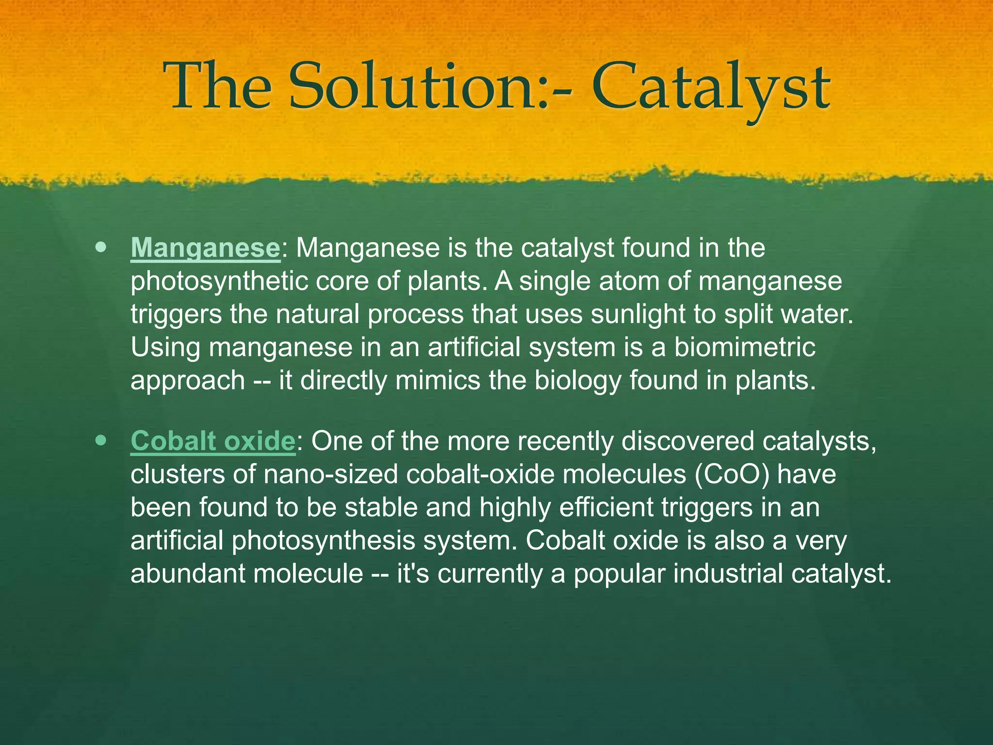 The Solution:- Catalyst
 Manganese: Manganese is the catalyst found in the
photosynthetic core of plants. A single atom of manganese
triggers the natural process that uses sunlight to split water.
Using manganese in an artificial system is a biomimetric
approach -- it directly mimics the biology found in plants.
 Cobalt oxide: One of the more recently discovered catalysts,
clusters of nano-sized cobalt-oxide molecules (CoO) have
been found to be stable and highly efficient triggers in an
artificial photosynthesis system. Cobalt oxide is also a very
abundant molecule -- it's currently a popular industrial catalyst.
 