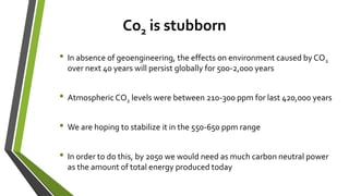 Co2 is stubborn
• In absence of geoengineering, the effects on environment caused by CO2
over next 40 years will persist globally for 500-2,000 years
• Atmospheric CO2 levels were between 210-300 ppm for last 420,000 years
• We are hoping to stabilize it in the 550-650 ppm range
• In order to do this, by 2050 we would need as much carbon neutral power
as the amount of total energy produced today
 