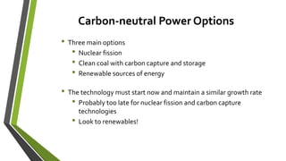 Carbon-neutral Power Options
• Three main options
• Nuclear fission
• Clean coal with carbon capture and storage
• Renewable sources of energy
• The technology must start now and maintain a similar growth rate
• Probably too late for nuclear fission and carbon capture
technologies
• Look to renewables!
 