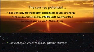 The sun has potential…
• The Sun is by far the largest exploitable source of energy
• “The Sun pours more energy onto the Earth every hour than
humankind uses in a year” –Nathan Lewis
• But what about when the sun goes down? Storage?
 