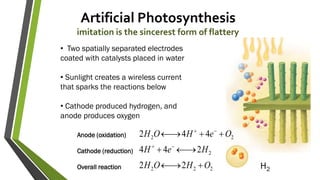 Artificial Photosynthesis
imitation is the sincerest form of flattery
222
2
22
22
244
442
OHOH
HeH
OeHOH





• Two spatially separated electrodes
coated with catalysts placed in water
• Sunlight creates a wireless current
that sparks the reactions below
• Cathode produced hydrogen, and
anode produces oxygen
Anode (oxidation)
Cathode (reduction)
Overall reaction H2
 