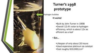 Turner’s 1998
prototype
•It works!
•Built by John Turner in 1998
•Overall 12.4% solar to hydrogen
efficiency, which is about 12x as
efficient as a leaf
• But…
•Lifespan of only about 20 hours
•Used expensive platinum as catalyst
•Cost roughly $10,000/cm2
Hydrogen bubbles
 