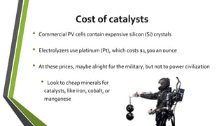 Cost of catalysts
• Commercial PV cells contain expensive silicon (Si) crystals
• Electrolyzers use platinum (Pt), which costs $1,500 an ounce
• At these prices, maybe alright for the military, but not to power civilization
• Look to cheap minerals for
catalysts, like iron, cobalt, or
manganese
 