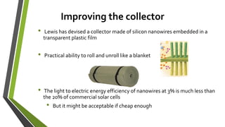 Improving the collector
• Lewis has devised a collector made of silicon nanowires embedded in a
transparent plastic film
• Practical ability to roll and unroll like a blanket
• The light to electric energy efficiency of nanowires at 3% is much less than
the 20% of commercial solar cells
• But it might be acceptable if cheap enough
 