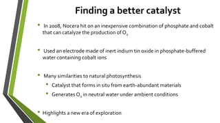 Finding a better catalyst
• In 2008, Nocera hit on an inexpensive combination of phosphate and cobalt
that can catalyze the production of O2
• Used an electrode made of inert indium tin oxide in phosphate-buffered
water containing cobalt ions
• Many similarities to natural photosynthesis
• Catalyst that forms in situ from earth-abundant materials
• Generates O2 in neutral water under ambient conditions
• Highlights a new era of exploration
 