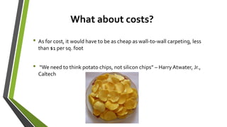 What about costs?
• As for cost, it would have to be as cheap as wall-to-wall carpeting, less
than $1 per sq. foot
• “We need to think potato chips, not silicon chips” – HarryAtwater, Jr.,
Caltech
 